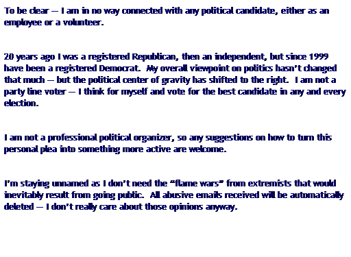 Text Box: To be clear � I am in no way connected with any political candidate, either as an employee or a volunteer.&nbsp; 
&nbsp;
20 years ago I was a registered Republican, then an independent, but since 1999&nbsp; have been a registered Democrat.&nbsp; My overall viewpoint on politics hasn�t changed that much � but the political center of gravity has shifted to the right.&nbsp; I am not a party line voter � I think for myself and vote for the best candidate in any and every election.
&nbsp;
I am not a professional political organizer, so any suggestions on how to turn this personal plea into something more active are welcome.
&nbsp;
I�m staying unnamed as I don�t need the �flame wars� from extremists that would inevitably result from going public.&nbsp; All abusive emails received will be automatically deleted � I don�t really care about those opinions anyway.
