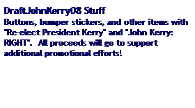 Text Box: DraftJohnKerry08 Stuff
Buttons, bumper stickers, and other items with "Re-elect President Kerry" and "John Kerry:  RIGHT".  All proceeds will go to support additional promotional efforts! 
